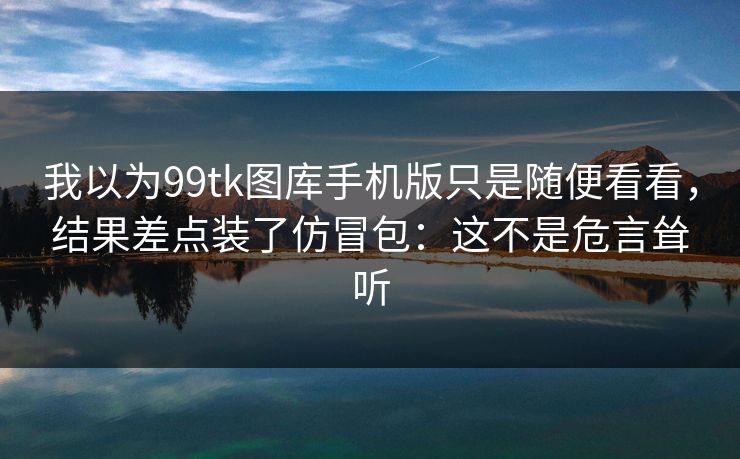 我以为99tk图库手机版只是随便看看，结果差点装了仿冒包：这不是危言耸听