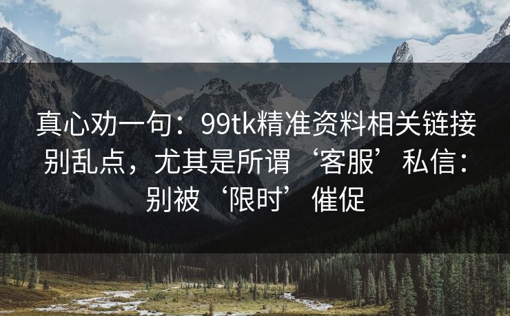 真心劝一句：99tk精准资料相关链接别乱点，尤其是所谓‘客服’私信：别被‘限时’催促