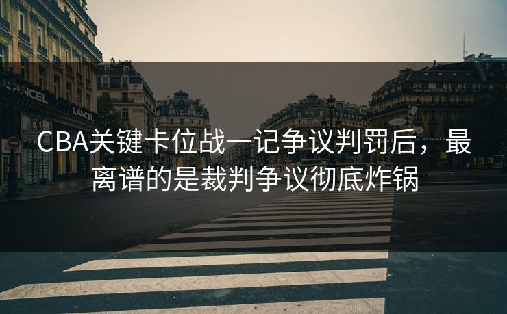 CBA关键卡位战一记争议判罚后，最离谱的是裁判争议彻底炸锅