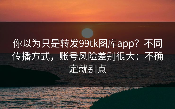 你以为只是转发99tk图库app?不同传播方式,账号风险差别很大:不确定就别点 你以为只是转发99tk图库app?不同传播方式,账号风险差别很大:不确定就别点