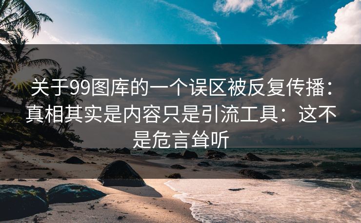 关于99图库的一个误区被反复传播：真相其实是内容只是引流工具：这不是危言耸听