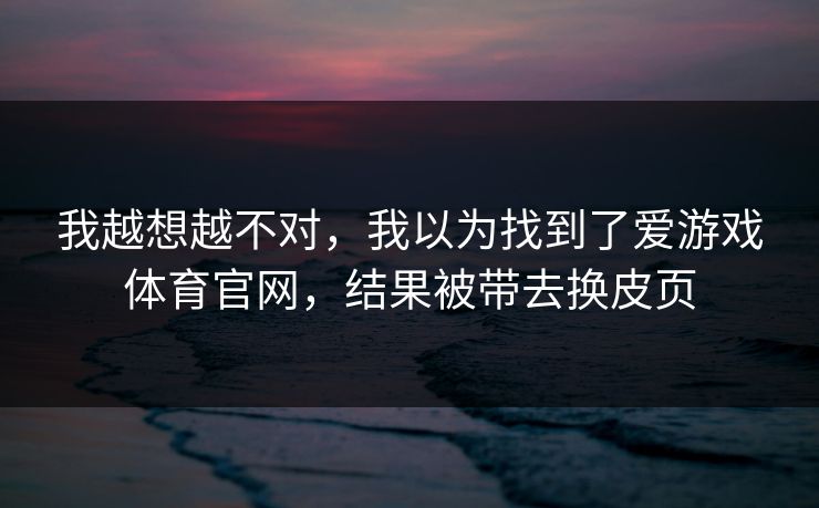 我越想越不对，我以为找到了爱游戏体育官网，结果被带去换皮页