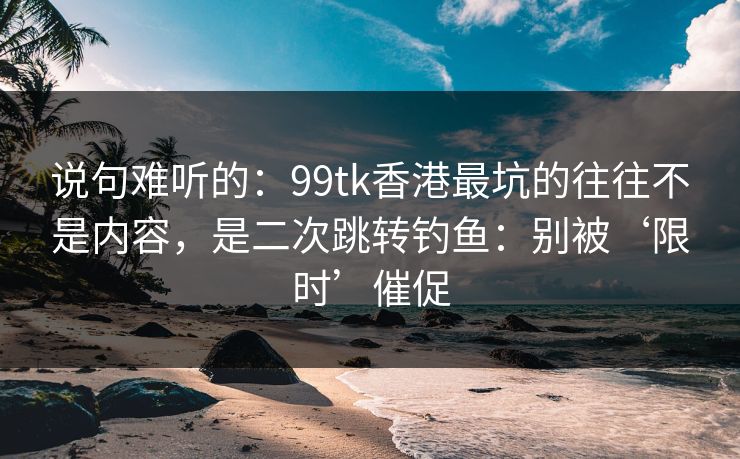 说句难听的：99tk香港最坑的往往不是内容，是二次跳转钓鱼：别被‘限时’催促