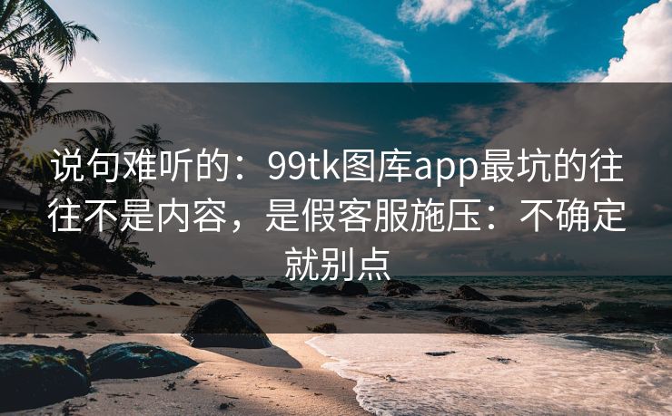 说句难听的：99tk图库app最坑的往往不是内容，是假客服施压：不确定就别点