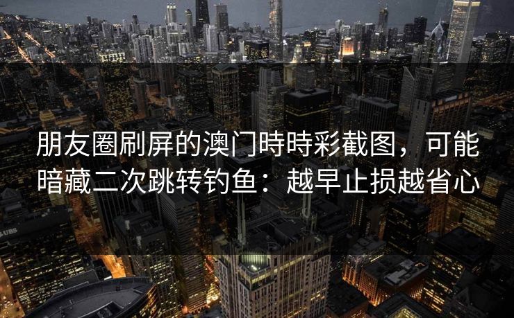 朋友圈刷屏的澳门時時彩截图，可能暗藏二次跳转钓鱼：越早止损越省心