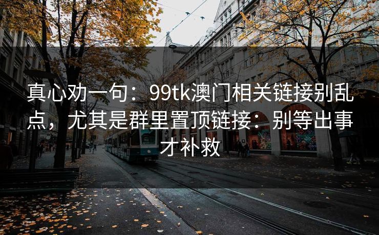 真心劝一句：99tk澳门相关链接别乱点，尤其是群里置顶链接：别等出事才补救