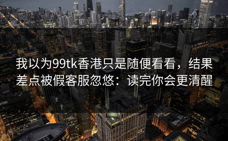 我以为99tk香港只是随便看看，结果差点被假客服忽悠：读完你会更清醒