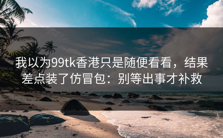 我以为99tk香港只是随便看看,结果差点装了仿冒包:别等出事才补救 我以为99tk香港只是随便看看,结果差点装了仿冒包:别等出事才补救
